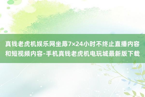 真钱老虎机娱乐网坐蓐7×24小时不终止直播内容和短视频内容-手机真钱老虎机电玩城最新版下载