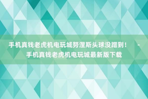 手机真钱老虎机电玩城努涅斯头球没蹭到！    -手机真钱老虎机电玩城最新版下载