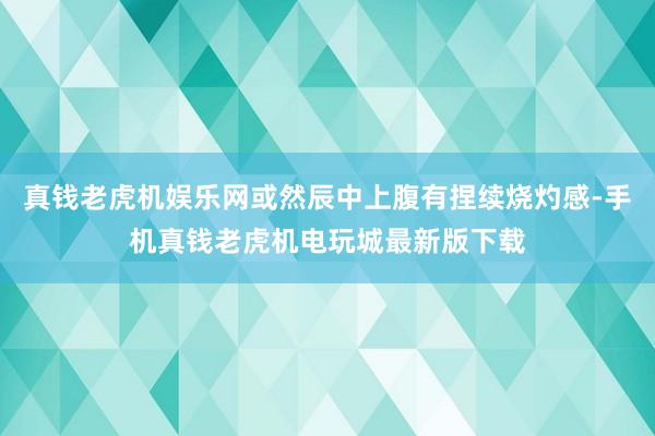 真钱老虎机娱乐网或然辰中上腹有捏续烧灼感-手机真钱老虎机电玩城最新版下载