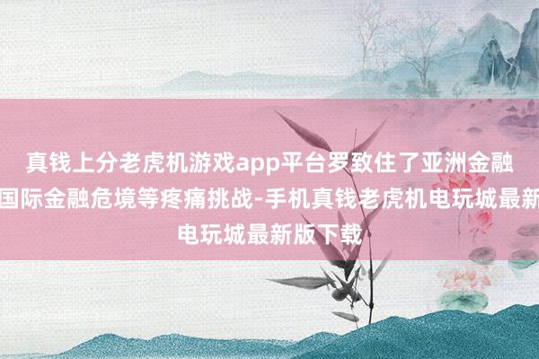 真钱上分老虎机游戏app平台罗致住了亚洲金融风暴、国际金融危境等疼痛挑战-手机真钱老虎机电玩城最新版下载