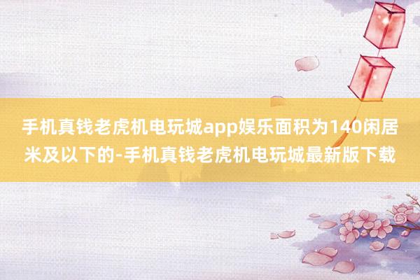 手机真钱老虎机电玩城app娱乐面积为140闲居米及以下的-手机真钱老虎机电玩城最新版下载