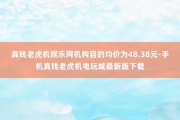 真钱老虎机娱乐网机构目的均价为48.38元-手机真钱老虎机电玩城最新版下载