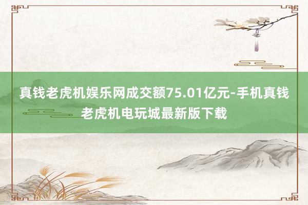 真钱老虎机娱乐网成交额75.01亿元-手机真钱老虎机电玩城最新版下载