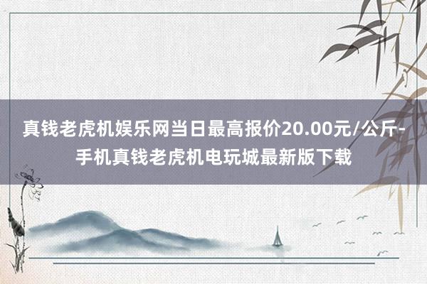 真钱老虎机娱乐网当日最高报价20.00元/公斤-手机真钱老虎机电玩城最新版下载