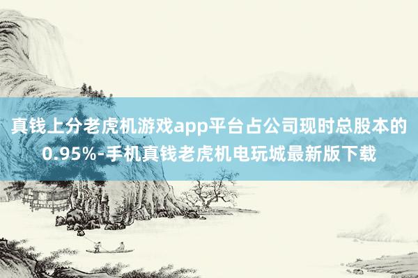 真钱上分老虎机游戏app平台占公司现时总股本的0.95%-手机真钱老虎机电玩城最新版下载