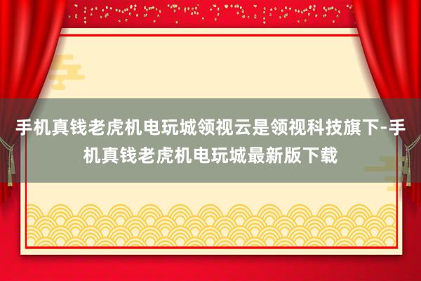 手机真钱老虎机电玩城领视云是领视科技旗下-手机真钱老虎机电玩城最新版下载