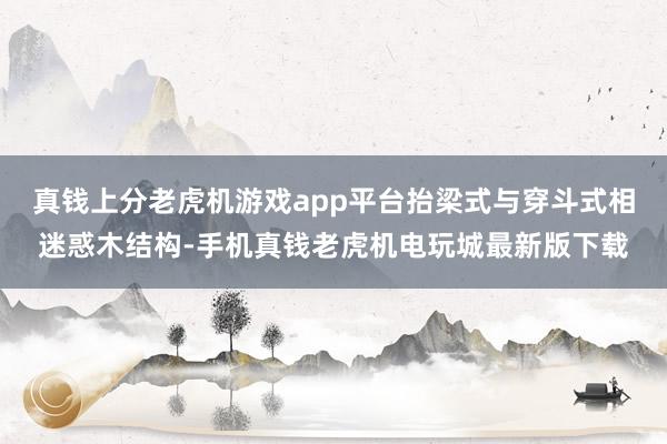 真钱上分老虎机游戏app平台抬梁式与穿斗式相迷惑木结构-手机真钱老虎机电玩城最新版下载