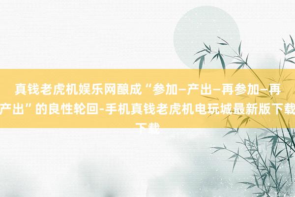 真钱老虎机娱乐网酿成“参加—产出—再参加—再产出”的良性轮回-手机真钱老虎机电玩城最新版下载