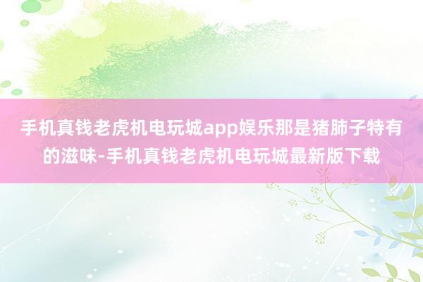 手机真钱老虎机电玩城app娱乐那是猪肺子特有的滋味-手机真钱老虎机电玩城最新版下载