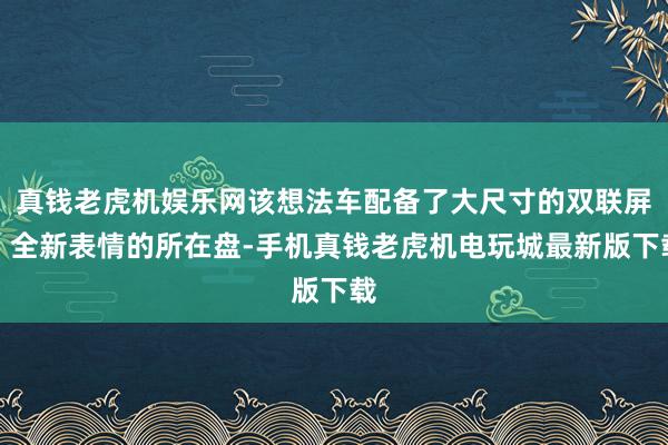 真钱老虎机娱乐网该想法车配备了大尺寸的双联屏、全新表情的所在盘-手机真钱老虎机电玩城最新版下载