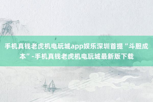 手机真钱老虎机电玩城app娱乐深圳首提“斗胆成本”-手机真钱老虎机电玩城最新版下载