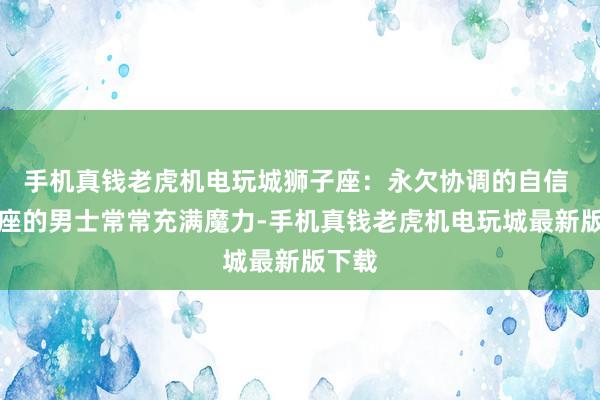 手机真钱老虎机电玩城狮子座：永欠协调的自信 狮子座的男士常常充满魔力-手机真钱老虎机电玩城最新版下载