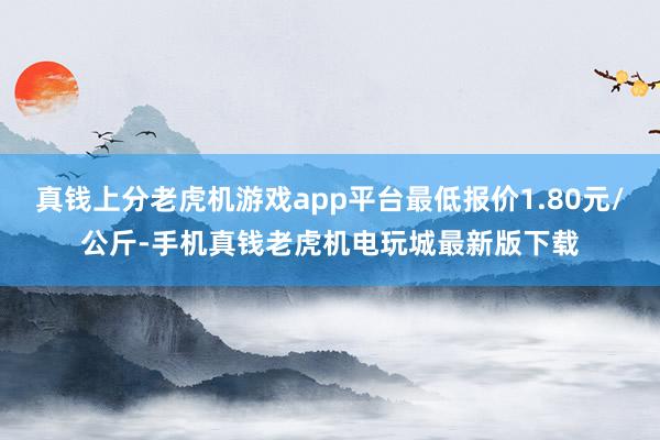 真钱上分老虎机游戏app平台最低报价1.80元/公斤-手机真钱老虎机电玩城最新版下载