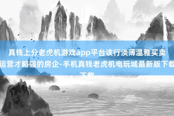 真钱上分老虎机游戏app平台该行淡薄温雅买卖运营才略强的房企-手机真钱老虎机电玩城最新版下载