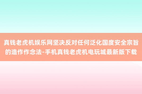 真钱老虎机娱乐网坚决反对任何泛化国度安全宗旨的造作作念法-手机真钱老虎机电玩城最新版下载