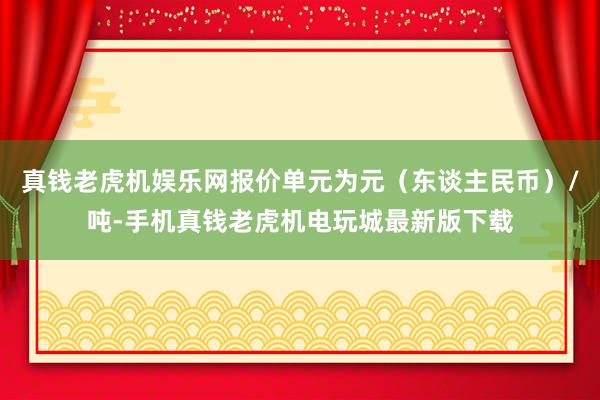 真钱老虎机娱乐网报价单元为元（东谈主民币）/吨-手机真钱老虎机电玩城最新版下载