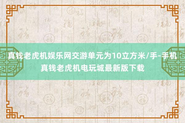 真钱老虎机娱乐网交游单元为10立方米/手-手机真钱老虎机电玩城最新版下载