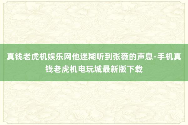 真钱老虎机娱乐网他迷糊听到张薇的声息-手机真钱老虎机电玩城最新版下载