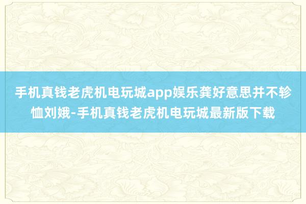 手机真钱老虎机电玩城app娱乐龚好意思并不轸恤刘娥-手机真钱老虎机电玩城最新版下载