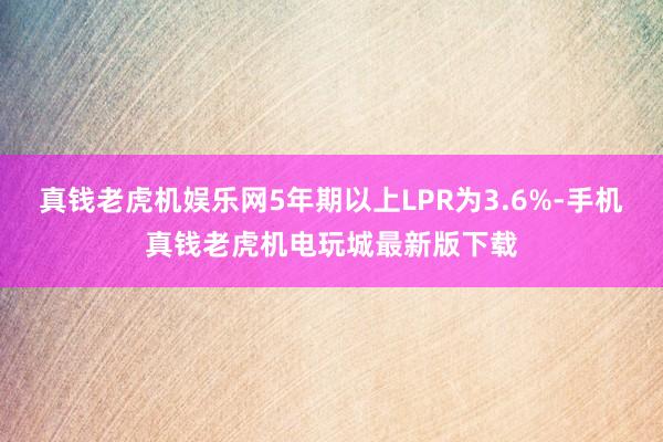 真钱老虎机娱乐网5年期以上LPR为3.6%-手机真钱老虎机电玩城最新版下载