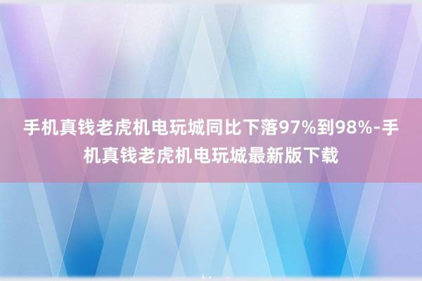 手机真钱老虎机电玩城同比下落97%到98%-手机真钱老虎机电玩城最新版下载