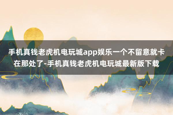 手机真钱老虎机电玩城app娱乐一个不留意就卡在那处了-手机真钱老虎机电玩城最新版下载