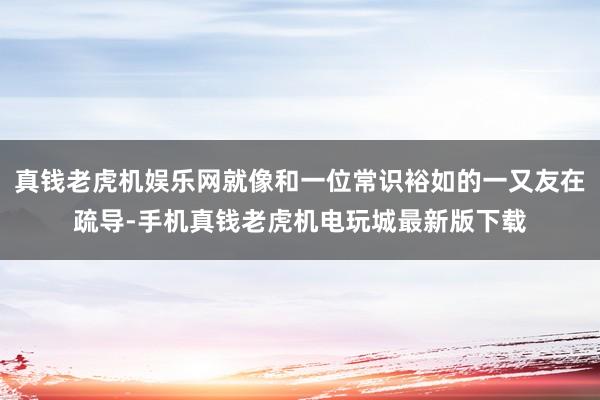 真钱老虎机娱乐网就像和一位常识裕如的一又友在疏导-手机真钱老虎机电玩城最新版下载