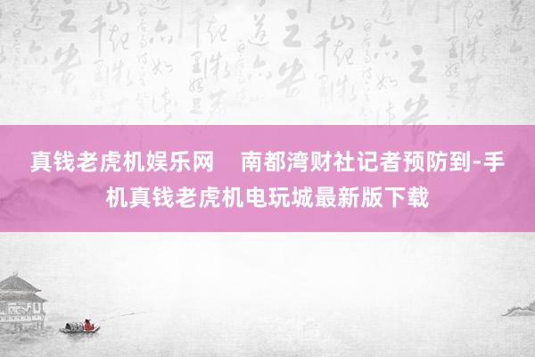 真钱老虎机娱乐网    南都湾财社记者预防到-手机真钱老虎机电玩城最新版下载