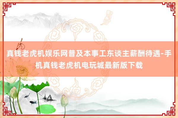 真钱老虎机娱乐网普及本事工东谈主薪酬待遇-手机真钱老虎机电玩城最新版下载