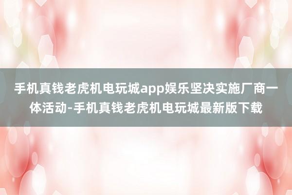 手机真钱老虎机电玩城app娱乐坚决实施厂商一体活动-手机真钱老虎机电玩城最新版下载